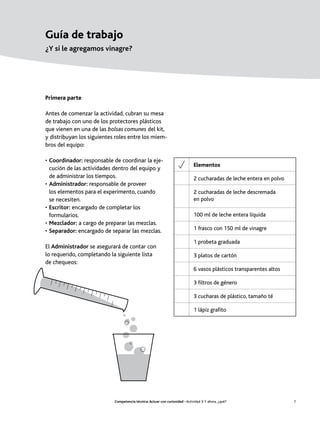Guía de trabajo
¿Y si le agregamos vinagre?




Primera parte

Antes de comenzar la actividad, cubran su mesa
de trabajo con uno de los protectores plásticos
que vienen en una de las bolsas comunes del kit,
y distribuyan los siguientes roles entre los miem-
bros del equipo:

• Coordinador: responsable de coordinar la eje-
                                                                              Elementos
  cución de las actividades dentro del equipo y
  de administrar los tiempos.                                                 2 cucharadas de leche entera en polvo
• Administrador: responsable de proveer
  los elementos para el experimento, cuando                                   2 cucharadas de leche descremada
  se necesiten.                                                               en polvo
• Escritor: encargado de completar los
  formularios.                                                                100 ml de leche entera líquida
• Mezclador: a cargo de preparar las mezclas.
• Separador: encargado de separar las mezclas.                                1 frasco con 150 ml de vinagre

                                                                              1 probeta graduada
El Administrador se asegurará de contar con
lo requerido, completando la siguiente lista                                  3 platos de cartón
de chequeos:
                                                                              6 vasos plásticos transparentes altos

                                                                              3 filtros de género

                                                                              3 cucharas de plástico, tamaño té

                                                                              1 lápiz grafito




                            Competencia técnica: Actuar con curiosidad • Actividad 3: Y ahora, ¿qué?                  7
 