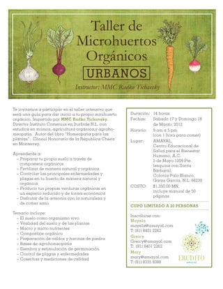 Taller de
                               Microhuertos
                                Orgánicos
                                    URBANOS
                               Instructor: MMC Radko Tichavsky


Te invitamos a participar en el taller intensivo que
será una guía para dar inicio a tu propio minihuerto   Duración: 14 horas
orgánico. Impartido por MMC Radko Tichavsky,           Fechas:   Sábado 17 y Domingo 18
Director Instituto Comenius en Iturbide N.L. con                 de Marzo, 2012
estudios en música, agricultura orgánica,y agroho-     Horario:  9 am a 5 pm
meopatía. Autor del libro “Homeopatia para las                   (con 1 hora para comer)
plantas”. Cónsul Honorario de la Republica Checa
                                                       Lugar:    AMAYAL,
en Monterrey.
                                                                 Centro Educacional de
                                                                 Salud para el Bienestar
Aprenderás a:
                                                                 Humano, A.C.
 ~ Preparar tu propio suelo a través de                          5 de Mayo 1209 Pte.
   composteos orgánicos                                          (esquina con Santa
 ~ Fertilizar de manera natural y orgánica                       Bárbara),
 ~ Controlar las principales enfermedades y                      Colonia Palo Blanco,
   plagas en tu huerto de manera natural y                       Garza García, N.L. 66230
   orgánica
                                                       COSTO:    $1,350.00 MN,
 ~ Producir tus propias verduras orgánicas en
                                                                 incluye manual de 50
   un espacio reducido y de forma económica
                                                                 páginas
 ~ Disfrutar de la armonía con la naturaleza y
   de comer sano
                                                       CUPO LIMITADO A 20 PERSONAS
Temario incluye:
                                                       Inscribirse con:
  ~ El suelo como organismo vivo
                                                       Mayela
  ~ Vitalidad del suelo y de las plantas
                                                       mayela@amayal.com
  ~ Macro y micro nutrientes
                                                       T: (81) 8401 2262
  ~ Compostaje orgánico
                                                       Greicy
  ~ Preparación de caldos y harinas de piedra
                                                       Greicy@amayal.com
  ~ Bases de agrohomeopatía
                                                       T: (81) 8401 2262
  ~ Siembra y estimulación de germinación
  ~ Control de plagas y enfermedades                   Mary
  ~ Cosechas y mediciones de calidad
                                                       mary@amayal.com
                                                       T: (81) 8335 8388
                                                                             ERUDITO
 