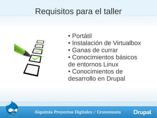 Requisitos para el taller

               ● Portátil
               ● Instalación de Virtualbox

               ● Ganas de currar

               ● Conocimientos básicos

               de entornos Linux
               ● Conocimientos de

               desarrollo en Drupal




Alquimia Proyectos Digitales / Crononauta
 