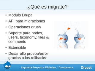 ¿Qué es migrate?
●   Módulo Drupal
●   API para migraciones
●   Operaciones drush
●   Soporte para nodes,
    users, taxonomy, files &
    comments
●   Extensible
●   Desarrollo prueba/error
    gracias a los rollbacks

           Alquimia Proyectos Digitales / Crononauta
 