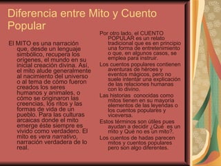 Diferencia entre Mito y Cuento Popular  El MITO es una narración que, desde un lenguaje simbólico, recupera los orígenes, el mundo en su inicial creación divina. Así, el mito alude generalmente al nacimiento del universo o al tema de cómo fueron creados los seres humanos y animales, o cómo se originaron las creencias, los ritos y las formas de vida de un pueblo. Para las culturas arcaicas donde el mito emerge éste siempre es vivido como verdadero. El mito es  vera narrativo , narración verdadera de lo real.  Por otro lado, el CUENTO POPULAR es un relato tradicional que es en principio una forma de entretenimiento  o que, en algunos casos, se emplea para instruir.  Los cuentos populares contienen aventuras de héroes y eventos mágicos, pero no suele intentar una explicación de las relaciones humanas con lo divino. Las historias  conocidas como mitos tienen en su mayoría  elementos de las leyendas o los cuentos populares y viceversa.  Estos términos son útiles pues ayudan a decidir ¿Qué  es un mito y Qué no es un mito?. Los cuentos de hadas parecen mitos y cuentos populares pero son algo diferentes. 