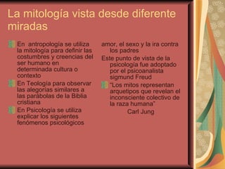 La mitología vista desde diferente miradas  En  antropología se utiliza la mitología para definir las costumbres y creencias del ser humano en determinada cultura o contexto  En Teología para observar las alegorías similares a las parábolas de la Biblia cristiana  En Psicología se utiliza explicar los siguientes fenómenos psicológicos  amor, el sexo y la ira contra los padres  Este punto de vista de la psicología fue adoptado por el psicoanalista sigmund Freud  “ Los mitos representan arquetipos que revelan el inconsciente colectivo de la raza humana” Carl Jung  