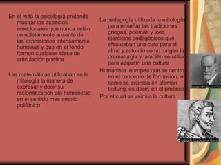 En el mito la psicología pretende mostrar los aspectos emocionales que nunca están completamente ausente de las expresiones intensamente humanas y que en el fondo forman cualquier clase de articulación poética  Las matemáticas utilizaban en la mitología la manera de expresar y decir su racionalización ala humanidad en el sentido mas amplio polifónico  La pedagogía utilizada la mitología para enseñar las tradiciones griegas, poemas y loes ejercicios pedagógicos que efectuaban una cura para el alma y esto dio como  origen la dramaturgia y también se utilizo para adquirir  una cultura  Humanista  europea que se centro en el concepto de formación, o como se expresa en alemán bildung, es decir, en el proceso Por el cual se asimila la cultura  