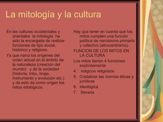 La mitología y la cultura  En las culturas occidentales y orientales  la mitología  ha sido la encargada de realizar funciones de tipo social, histórico y religioso. Ya que narra los orígenes del orden actual en el ámbito de la naturaleza (creación del mundo)  y de la sociedad (historia, tribu, linaje, instrumento y evolución etc.)  y de esto da como origen los mitos etiológicos. Hay que tener en cuenta que los mitos cumplen una función política de narcisismo primario y colectivo (etnocentrismo). FUNCION DE LOS MITOS EN LA CULTURA  Los mitos tienen 4 funciones explícitamente  mágicos religiosos  Cristalizar las normas éticas y jurídicas Ideológica  literaria  