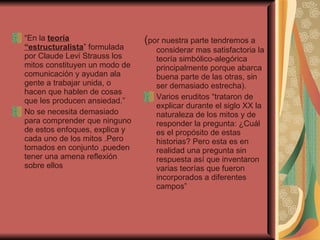 “ En la  teoría “estructuralista ” formulada por Claude Levi Strauss los mitos constituyen un modo de comunicación y ayudan ala gente a trabajar unida, o hacen que hablen de cosas que les producen ansiedad.” No se necesita demasiado para comprender que ninguno de estos enfoques, explica y cada uno de los mitos .Pero tomados en conjunto ,pueden tener una amena reflexión  sobre ellos  ( por nuestra parte tendremos a considerar mas satisfactoria la teoría simbólico-alegórica principalmente porque abarca buena parte de las otras, sin ser demasiado estrecha). Varios eruditos “trataron de explicar durante el siglo XX la naturaleza de los mitos y de responder la pregunta: ¿Cuál es el propósito de estas historias? Pero esta es en realidad una pregunta sin respuesta así que inventaron varias teorías que fueron incorporados a diferentes campos”  
