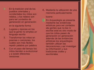 En la tradición oral de los pueblos orientales y occidentales los mitos son relatos, y los relatos son para ser contados de generación en generación  en la siguiente forma   Lugares y épocas en los que la gente no emplea un lenguaje escrito  Transformar los mitos en poemas o canciones, los cuales son más fáciles repetir palabra por palabra  Con el paso del tiempo los mitos tienden a evolucionar y a existir diferentes versiones  4 .  Mediante la utilización de una memoria particularmente buena   En Arqueología se presenta mediante las evidencias artísticas para ser contados ala gentes que no lee ni escribe este es otro modo de que los mitos pasen de generación en generación  además de las evidencias artísticas los arqueólogos también utilizan las decoraciones y así investigar su información y sus tradiciones orales y escritúrales  