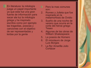 En literatura: la mitología juega un papel importante ya que esta fue una gran fuente de información para sacar ala luz la mitología griega y ha inspirado escritos como por ejemplo las tragedias, poesías y canciones con el objetivo de ser representadas y leídas por la gente  Pero la mas comunes son:  Romeo y Julieta que fue inspirada en la metamorfosis de Ovidio  Sueño de una noche de verano que ocurre en la corte del héroe griego Teseo  Algunas de las obras de William Shakespeare  La poesía de Homero El minotauro de Jorge Luís Borges  La flor Amarilla Julio Cortázar  