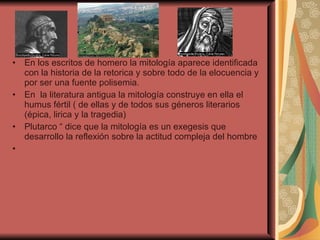 En los escritos de homero la mitología aparece identificada con la historia de la retorica y sobre todo de la elocuencia y por ser una fuente polisemia.  En  la literatura antigua la mitología construye en ella el humus fértil ( de ellas y de todos sus géneros literarios (épica, lirica y la tragedia)  Plutarco “ dice que la mitología es un exegesis que desarrollo la reflexión sobre la actitud compleja del hombre 