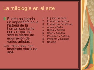 La mitología en el arte  El arte ha jugado un importante en la historia de la humanidad tanto que así que ha sido la fuente de inspiración de varios artistas . Los mitos que han inspirado obras de arte  El juicio de Paris  El rapto de Europa  El rapto de Perséfone  Apolo y Dafne  Diana y Acteón  Baco y Ariadna  Poseidón y Anfitrite  Polifemo y Galatea  Narciso  
