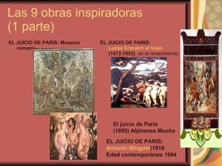Las 9 obras inspiradoras  (1 parte) EL JUICIO DE PARIS: Mosaico romano   EL JUICIO DE PARIS:  Lucas Cranach el Viejo  (1472-1553)    en el renacimiento  El juicio de Paris  (1895) Alphonse Mucha  EL JUICIO DE PARIS:  Antonio Mingote (1919 Edad contemporánea 1994   