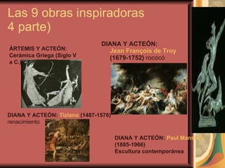 Las 9 obras inspiradoras  4 parte) DIANA Y ACTEÓN:  Jean François de Troy  (1679-1752)  rococó  ÁRTEMIS Y ACTEÓN: Cerámica Griega (Siglo V a C.)   DIANA Y ACTEÓN:  Tiziano  (1487-1576)  renacimiento  DIANA Y ACTEÓN:  Paul Manship  (1885-1966) Escultura contemporánea  
