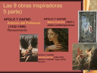 Las 9 obras inspiradoras  5 parte) APOLO Y DAFNE:  Antonio del Pollaiuolo  (1432-1498)   Renacimiento APOLO Y DAFNE:  María Carrera  (1937-) edad contemporánea APOLO Y DAFNE:  Cornelio del Vos  (1584-1651)   APOLO Y DAFNE: Tapiz (1670)   barroco  
