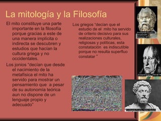 La mitología y la Filosofía  El mito constituye una parte importante en la filosofía porque gracias a este de una manera implícita o indirecta se descubren y estudios que hacían la cultura griega y no occidentales. Los jonios “decían que desde el nacimiento de la metafísica el mito ha servido para mostrar un pensamiento que  a pesar de su autonomía teórica  aun no dispone de un lenguaje propio y adecuado” Los griegos “decían que el estudio de el  mito ha servido de criterio decisivo para sus realizaciones culturales, religiosas y políticas, esta constatación  es indiscutible porque no resulta superfluo constatar  “ 