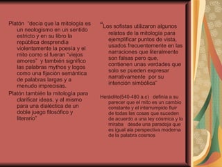 Platón  “decía que la mitología es un neologismo en un sentido estricto y en su libro la república desprendía violentamente la poesía y el mito como si fueran “viejos amores”  y también significo las palabras mythos y logos como una fijación semántica de palabras largas y a menudo imprecisas. Platón también la mitología para clarificar ideas, y al mismo para una dialéctica de un doble juego filosófico y literario”  “ Los sofistas utilizaron algunos  relatos de la mitología para ejemplificar puntos de vista, usados frecuentemente en las narraciones que literalmente son falsas pero que, contienen unas verdades que solo se pueden expresar narrativamente  por su intención simbólica” Heráclito(540-480 a.c)  definía a su parecer que el mito es un cambio constante y el interrumpido fluir de todas las cosas que suceden de acuerdo a una ley cósmica y lo miraba  desde una paradoja que es igual ala perspectiva moderna de la palabra cosmos  