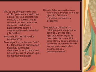 Mito es aquello que no es una doble oposición a aquello que es real, por una parte(el mito es ficción) y aquello que es racional, por otra parte esto dio como resultado el planteamiento sobre el cuestionamiento de la verdad y la mentira”  Interpretación del mito en los presocráticos  En el siglo V a.c el termino “mito”  fue tomando una significación  negativa, que estaba directamente  entroncada con aquello que no es verdad, que es  radicalmente falso  Historia falsa que sostuvieron autores tan diversos como por ejemplo: Demócrito, Eurípides, Jenófanes y Teágenes. “ Los estoicos utilizaban la mitología para interpretar el cosmos y uno de esos ejemplos era el siguiente cuando había un conflicto entre Hera y Zeus significaba para ellos la perturbación de los elementos naturales, desordenados y desencadenados” 