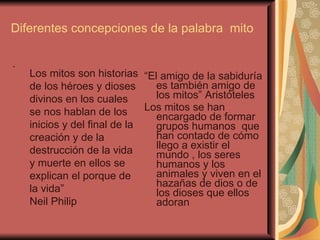 Diferentes concepciones de la palabra  mito  . “ El amigo de la sabiduría es también amigo de los mitos” Aristóteles  Los mitos se han encargado de formar grupos humanos  que han contado de cómo llego a existir el mundo , los seres humanos y los animales y viven en el hazañas de dios o de los dioses que ellos adoran  Los mitos son historias de los héroes y dioses  divinos en los cuales se nos hablan de los inicios y del final de la creación y de la destrucción de la vida y muerte en ellos se explican el porque de la vida”  Neil Philip 