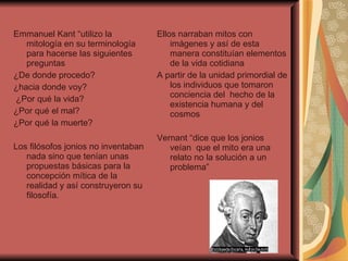 Emmanuel Kant “utilizo la mitología en su terminología para hacerse las siguientes preguntas  ¿De donde procedo? ¿hacia donde voy? ¿Por qué la vida? ¿Por qué el mal? ¿Por qué la muerte? Los filósofos jonios no inventaban nada sino que tenían unas propuestas básicas para la concepción mítica de la realidad y así construyeron su filosofía. Ellos narraban mitos con imágenes y así de esta manera constituían elementos de la vida cotidiana  A partir de la unidad primordial de los individuos que tomaron conciencia del  hecho de la existencia humana y del cosmos  Vernant “dice que los jonios veían  que el mito era una relato no la solución a un problema”  