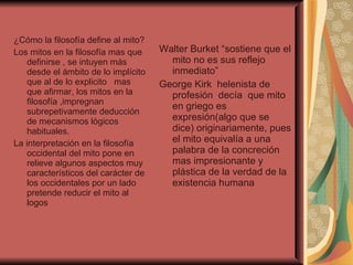 ¿Cómo la filosofía define al mito? Los mitos en la filosofía mas que definirse , se intuyen más desde el ámbito de lo implícito que al de lo explicito  mas que afirmar, los mitos en la filosofía ,impregnan subrepetivamente deducción de mecanismos lógicos habituales. La interpretación en la filosofía occidental del mito pone en relieve algunos aspectos muy característicos del carácter de los occidentales por un lado pretende reducir el mito al logos  Walter Burket “sostiene que el mito no es sus reflejo inmediato”  George Kirk  helenista de profesión  decía  que mito en griego es expresión(algo que se dice) originariamente, pues el mito equivalía a una palabra de la concreción mas impresionante y plástica de la verdad de la existencia humana  
