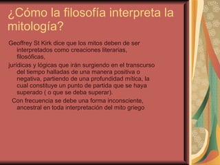 ¿Cómo la filosofía interpreta la mitología?  Geoffrey St Kirk dice que los mitos deben de ser interpretados como creaciones literarias, filosóficas,  jurídicas y lógicas que irán surgiendo en el transcurso del tiempo halladas de una manera positiva o negativa, partiendo de una profundidad mítica, la cual constituye un punto de partida que se haya superado ( o que se deba superar). Con frecuencia se debe una forma inconsciente, ancestral en toda interpretación del mito griego  