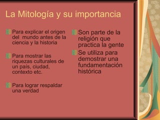 La Mitología y su importancia  Para explicar el origen del  mundo antes de la ciencia y la historia Para mostrar las riquezas culturales de un país, ciudad, contexto etc.  Para lograr respaldar una verdad  Son parte de la religión que practica la gente  Se utiliza para demostrar una fundamentación histórica  