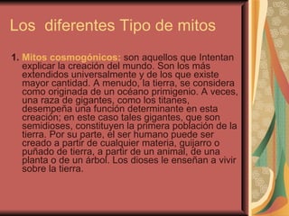 Los  diferentes Tipo de mitos  1.  Mitos cosmogónicos:  son aquellos que Intentan explicar la creación del mundo. Son los más extendidos universalmente y de los que existe mayor cantidad. A menudo, la tierra, se considera como originada de un océano primigenio. A veces, una raza de gigantes, como los titanes, desempeña una función determinante en esta creación; en este caso tales gigantes, que son semidioses, constituyen la primera población de la tierra. Por su parte, el ser humano puede ser creado a partir de cualquier materia, guijarro o puñado de tierra, a partir de un animal, de una planta o de un árbol. Los dioses le enseñan a vivir sobre la tierra. 