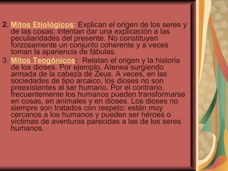 2.  Mitos Etiológicos :  Explican el origen de los seres y de las cosas; intentan dar una explicación a las peculiaridades del presente. No constituyen forzosamente un conjunto coherente y a veces toman la apariencia de fábulas.  3.  Mitos Teogónicos :   Relatan el origen y la historia de los dioses. Por ejemplo, Atenea surgiendo armada de la cabeza de Zeus. A veces, en las sociedades de tipo arcaico, los dioses no son preexistentes al ser humano. Por el contrario, frecuentemente los humanos pueden transformarse en cosas, en animales y en dioses. Los dioses no siempre son tratados con respeto: están muy cercanos a los humanos y pueden ser héroes o víctimas de aventuras parecidas a las de los seres humanos. 