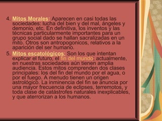 4.  Mitos Morales :  Aparecen en casi todas las sociedades: lucha del bien y del mal, ángeles y demonio, etc. En definitiva, los inventos y las técnicas particularmente importantes para un grupo social dado se hallan sacralizadas en un mito. Otros son antropogonicos, relativos a la aparición del ser humano. 5.  Mitos escatológicos :  Son los que intentan explicar el futuro, el  fin del mundo ; actualmente, en nuestras sociedades aún tienen amplia audiencia. Estos mitos comprenden dos clases principales: los del fin del mundo por el agua, o por el fuego. A menudo tienen un origen astrológico. La inminencia del fin se anuncia por una mayor frecuencia de eclipses, terremotos, y toda clase de catástrofes naturales inexplicables, y que aterrorizan a los humanos. 