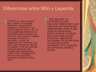 Diferencias entre Mito y Leyenda  El MITO es una narración que, desde un lenguaje simbólico, recupera los orígenes, el mundo en su inicial creación divina. Así, el mito alude generalmente al nacimiento del universo o al tema de cómo fueron creados los seres humanos y animales, o cómo se originaron las creencias, los ritos y las formas de vida de un pueblo. Para las culturas arcaicas donde el mito emerge éste siempre es vivido como verdadero. El mito es  vera narrativo , narración verdadera de lo real.           Por otro lado, la LEYENDA es una narración tradicional o una colección de narraciones relacionadas entre sí que parte de situaciones históricamente verídicas, pero que luego puede incorporar elementos ficcionales. En el mito todo es estimado como verdadero. En la leyenda se combinan verdad y ficción.  