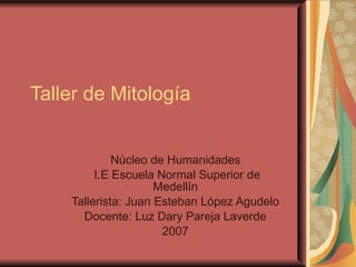 Taller de Mitología  Núcleo de Humanidades  I.E Escuela Normal Superior de Medellín  Tallerista: Juan Esteban López Agudelo  Docente: Luz Dary Pareja Laverde  2007  