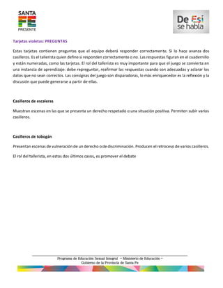 Tarjetas violetas: PREGUNTAS
Estas tarjetas contienen preguntas que el equipo deberá responder correctamente. Si lo hace avanza dos
casilleros. Es el tallerista quien define si responden correctamente o no. Las respuestas figuran en el cuadernillo
y están numeradas, como las tarjetas. El rol del tallerista es muy importante para que el juego se convierta en
una instancia de aprendizaje: debe repreguntar, reafirmar las respuestas cuando son adecuadas y aclarar los
datos que no sean correctos. Las consignas del juego son disparadoras, lo más enriquecedor es la reflexión y la
discusión que puede generarse a partir de ellas.
Casilleros de escaleras
Muestran escenas en las que se presenta un derecho respetado o una situación positiva. Permiten subir varios
casilleros.
Casilleros de tobogán
Presentan escenas de vulneración de un derecho o de discriminación. Producen el retroceso de varios casilleros.
El rol del tallerista, en estos dos últimos casos, es promover el debate
 