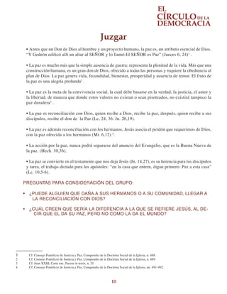 10
•	Antes que un Don de Dios al hombre y un proyecto humano, la paz es, un atributo esencial de Dios.
“Y Gedeón edificó allí un altar al SEÑOR y lo llamó El SEÑOR es Paz” (Jueces 6, 24)1
.
•	La paz es mucho más que la simple ausencia de guerra: representa la plenitud de la vida. Más que una
construcción humana, es un gran don de Dios, ofrecido a todas las personas y requiere la obediencia al
plan de Dios. La paz genera vida, fecundidad, bienestar, prosperidad y ausencia de temor. El fruto de
la paz es una alegría profunda2
.
•	La paz es la meta de la convivencia social, la cual debe basarse en la verdad, la justicia, el amor y
la libertad, de manera que donde estos valores no existan o sean pisoteados, no existirá tampoco la
paz duradera3
.
•	La paz es reconciliación con Dios, quien recibe a Dios, recibe la paz, después, quien recibe a sus
discípulos, recibe el don de la Paz (Lc, 24, 36. Jn. 20,19).
•	La paz es además reconciliación con los hermanos, Jesús asocia el perdón que requerimos de Dios,
con la paz ofrecida a los hermanos (Mt. 6,12) 4
.
•	La acción por la paz, nunca podrá separarse del anuncio del Evangelio, que es la Buena Nueva de
la paz. (Hech. 10,36).
•	La paz se convierte en el testamento que nos deja Jesús (Jn. 14,27), es su herencia para los discípulos
y tarea, el trabajo dictado para los apóstoles: “en la casa que entren, digan primero: Paz a esta casa”
(Lc. 10,5-6).
PREGUNTAS PARA CONSIDERACIÓN DEL GRUPO:
•	 ¿PUEDE ALGUIEN QUE DAÑA A SUS HERMANOS O A SU COMUNIDAD, LLEGAR A  
LA RECONCILIACIÓN CON DIOS?
•	 ¿CUÁL CREEN QUE SERÍA LA DIFERENCIA A LA QUE SE REFIERE JESÚS, AL DE-
CIR QUE EL DA SU PAZ, PERO NO COMO LA DA EL MUNDO?
1	 Cf. Consejo Pontificio de Justicia y Paz, Compendio de la Doctrina Social de la Iglesia, n. 488.
2	 Cf. Consejo Pontificio de Justicia y Paz, Compendio de la Doctrina Social de la Iglesia, n. 489.
3	 Cf. Juan XXIII, Carta enc. Pacem in terris, n. 35
4	 Cf. Consejo Pontificio de Justicia y Paz, Compendio de la Doctrina Social de la Iglesia, nn. 491-492.
Juzgar
 