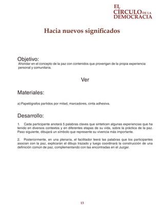 13
Hacia nuevos significados
Objetivo:
Ahondar en el concepto de la paz con contenidos que provengan de la propia experiencia
personal y comunitaria.
Ver
Materiales:
a)	Papelógrafos partidos por mitad, marcadores, cinta adhesiva.
Desarrollo:
1.	 Cada participante anotará 5 palabras claves que sinteticen algunas experiencias que ha
tenido en diversos contextos y en diferentes etapas de su vida, sobre la práctica de la paz.
Paso siguiente, dibujará un símbolo que represente su vivencia más importante.
2.	 Posteriormente, en una plenaria, el facilitador leerá las palabras que los participantes
asocian con la paz, explicarán el dibujo trazado y luego coordinará la construcción de una
definición común de paz, complementando con las encontradas en el Juzgar.
 