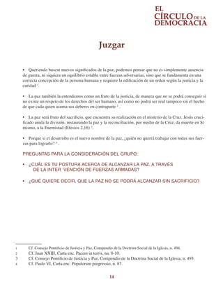 14
•	 Queriendo buscar nuevos significados de la paz, podemos pensar que no es simplemente ausencia
de guerra, ni siquiera un equilibrio estable entre fuerzas adversarias, sino que se fundamenta en una
correcta concepción de la persona humana y requiere la edificación de un orden según la justicia y la
caridad 1
.
•	 La paz también la entendemos como un fruto de la justicia, de manera que no se podrá conseguir si
no existe un respeto de los derechos del ser humano, así como no podrá ser real tampoco sin el hecho
de que cada quien asuma sus deberes en contraparte 2
.
•	 La paz será fruto del sacrificio, que encuentra su realización en el misterio de la Cruz. Jesús cruci-
ficado anula la división, instaurando la paz y la reconciliación, por medio de la Cruz, da muerte en Sí
mismo, a la Enemistad (Efesios 2,16) 3
.
•	 Porque si el desarrollo es el nuevo nombre de la paz, ¿quién no querrá trabajar con todas sus fuer-
zas para lograrlo? 4
.
PREGUNTAS PARA LA CONSIDERACIÓN DEL GRUPO:
•	 ¿CUÁL ES TU POSTURA ACERCA DE ALCANZAR LA PAZ, A TRAVÉS
DE LA INTER VENCIÓN DE FUERZAS ARMADAS?
•	 ¿QUÉ QUIERE DECIR, QUE LA PAZ NO SE PODRÁ ALCANZAR SIN SACRIFICIO?
1	 Cf. Consejo Pontificio de Justicia y Paz, Compendio de la Doctrina Social de la Iglesia, n. 494.
2	 Cf. Juan XXIII, Carta enc. Pacem in terris, nn. 8-10.
3	 Cf. Consejo Pontificio de Justicia y Paz, Compendio de la Doctrina Social de la Iglesia, n. 493.
4	 Cf. Paulo VI, Carta enc. Populorum progressio, n. 87.
Juzgar
 