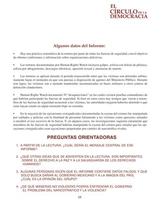 19
Algunos datos del Informe:
•	 Hay una práctica sistemática de la tortura por parte de todas las fuerzas de seguridad, con el objetivo
de obtener confesiones e información sobre organizaciones delictivas.
•	 Las torturas documentadas por Human Rights Watch incluyen golpes, asfixia con bolsas de plástico,
asfixia por ahogamiento, descargas eléctricas, agresión sexual y amenazas de muerte.
•	 Las torturas se aplican durante el período transcurrido entre que las víctimas son detenidas arbitra-
riamente hasta el momento en que son puestas a disposición de agentes del Ministerio Público. Durante
este lapso, las víctimas son a menudo mantenidas incomunicadas en bases militares u otros centros de
detención clandestinos.
•	 Human Rights Watch documentó 39 “desapariciones” en las cuales existen pruebas contundentes de
que habrían participado las fuerzas de seguridad. Si bien en estos casos hay testigos que vieron a miem-
bros de las fuerzas de seguridad secuestrar a las víctimas, las autoridades negaron haberlas detenido o que
estas hayan estado en algún momento bajo su custodia.
•	 En la mayoría de las ejecuciones extrajudiciales documentadas la escena del crimen fue manipulada
por soldados y policías con la finalidad de presentar falsamente a las víctimas como agresores armados
o encubrir el uso excesivo de la fuerza. Y, en algunos casos, las investigaciones sugieren claramente que
miembros de las fuerzas de seguridad habrían manipulado la escena del crimen para simular que las eje-
cuciones extrajudiciales eran ejecuciones perpetradas por carteles de narcotráfico rivales.
PREGUNTAS ORIENTADORAS
1.	 A PARTIR DE LA LECTURA, ¿CUÁL SERÍA EL MENSAJE CENTRAL DE ESE
INFORME?
2.	 ¿QUÉ OTRAS IDEAS QUE SE ADVIERTEN EN LA LECTURA, SON IMPORTANTES    
SOBRE EL DERECHO A LA PAZ Y A LA SALVAGUARDA DE LOS DERECHOS
HUMANOS?
3.	 ALGUNAS PERSONAS DICEN QUE EL INFORME CONTIENE DATOS FALSOS, Y QUE
     SOLO BUSCA DAÑAR AL GOBIERNO MEXICANO Y A LA IMAGEN DEL PAÍS.
¿CUÁL ES LA OPINIÓN DEL GRUPO?
4.	 ¿DE QUÉ MANERAS NO VIOLENTAS PODRÍA ENFRENTAR EL GOBIERNO
EL PROBLEMA DEL NARCOTRÁFICO Y LA VIOLENCIA?
 