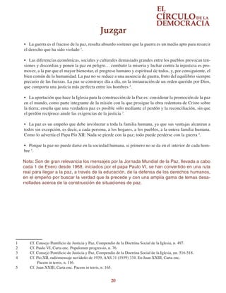 20
•	 La guerra es el fracaso de la paz, resulta absurdo sostener que la guerra es un medio apto para resarcir
el derecho que ha sido violado 1
.
•	 Las diferencias económicas, sociales y culturales demasiado grandes entre los pueblos provocan ten-
siones y discordias y ponen la paz en peligro… combatir la miseria y luchar contra la injusticia es pro-
mover, a la par que el mayor bienestar, el progreso humano y espiritual de todos, y, por consiguiente, el
bien común de la humanidad. La paz no se reduce a una ausencia de guerra, fruto del equilibrio siempre
precario de las fuerzas. La paz se construye día a día, en la instauración de un orden querido por Dios,
que comporta una justicia más perfecta entre los hombres 2
.
•	 La aportación que hace la Iglesia para la construcción de la Paz es: considerar la promoción de la paz
en el mundo, como parte integrante de la misión con la que prosigue la obra redentora de Cristo sobre
la tierra; enseña que una verdadera paz es posible sólo mediante el perdón y la reconciliación, sin que
el perdón recíproco anule las exigencias de la justicia 3
.
•	 La paz es un empeño que debe involucrar a toda la familia humana, ya que sus ventajas alcanzan a
todos sin excepción, es decir, a cada persona, a los hogares, a los pueblos, a la entera familia humana.
Como lo advertía el Papa Pío XII: Nada se pierde con la paz; todo puede perderse con la guerra 4
.
•	 Porque la paz no puede darse en la sociedad humana, si primero no se da en el interior de cada hom-
bre 5
.
Nota: Son de gran relevancia los mensajes por la Jornada Mundial de la Paz, llevada a cabo
cada 1 de Enero desde 1968, iniciados por el papa Paulo VI, se han convertido en una ruta
real para llegar a la paz, a través de la educación, de la defensa de los derechos humanos,
en el empeño por buscar la verdad que la precede y con una amplia gama de temas desa-
rrollados acerca de la construcción de situaciones de paz.
1	 Cf. Consejo Pontificio de Justicia y Paz, Compendio de la Doctrina Social de la Iglesia, n. 497.
2	 Cf. Paulo VI, Carta enc. Populorum progressio, n. 76.
3	 Cf. Consejo Pontificio de Justicia y Paz, Compendio de la Doctrina Social de la Iglesia, nn. 516-518.
4	 Cf. Pio XII, radiomensaje navideño de 1939, AAS 31 (1939) 334. En Juan XXIII, Carta enc.
Pacem in terris, n. 116.
5	 Cf. Juan XXIII, Carta enc. Pacem in terris, n. 165.
Juzgar
 