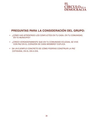 21
PREGUNTAS PARA LA CONSIDERACIÓN DEL GRUPO:
•	 ¿CÓMO HAS AFRONTADO LOS CONFLICTOS EN TU CASA, EN TU COMUNIDAD,
EN TU MUNICIPIO?
•	 ¿CREES VERDADERAMENTE QUE EN TU COMUNIDAD ECLESIAL SE VIVE
CON PAZ EN EL CORAZÓN DE CADA MIEMBRO? EXPLICA.
•	 DA UN EJEMPLO CONCRETO DE CÓMO PODRÍAS CONSTRUIR LA PAZ
     COTIDIANA, EN EL DÍA A DÍA.
 