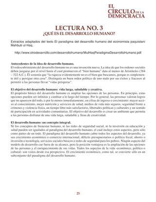 25
LECTURA NO. 3
¿QUÉ ES EL DESARROLLO HUMANO?
Extractos adaptados del texto El paradigma del desarrollo humano del economista paquistaní
Mahbub ul Haq.
http://www.otrodesarrollo.com/desarrollohumano/MulHaqParadigmaDesarrolloHumano.pdf
Antecedentes de la idea de desarrollo humano.
El redescubrimiento del desarrollo humano no es una invención nueva. La idea de que los ordenes sociales
deben juzgarse por el nivel hasta el cual promueven el “bien humano” data al menos de Aristóteles (384
– 322 A.C.). Él sostenía que “la riqueza evidentemente no es el bien que buscamos, porque es simplemen-
te útil y persigue otra cosa”. Distinguía un buen orden político de uno malo por sus éxitos y fracasos al
permitir a las personas llevar “vidas prósperas”.
El objetivo del desarrollo humano: vida larga, saludable y creativa.
El propósito básico del desarrollo humano es ampliar las opciones de las personas. En principio, estas
opciones pueden ser infinitas y cambiar a lo largo del tiempo. Por lo general, las personas valoran logros
que no aparecen del todo, o por lo menos inmediatamente, en cifras de ingreso o crecimiento: mayor acce-
so al conocimiento, mejor nutrición y servicios de salud, medios de vida más seguros, seguridad frente a
crímenes y violencia física, un tiempo libre más satisfactorio, libertades políticas y culturales y un sentido
de participación en actividades comunitarias. El objetivo del desarrollo es crear un ambiente que permita
a las personas disfrutar de una vida larga, saludable y llena de creatividad.
El desarrollo humano: un concepto integral.
Ni los conceptos de bienestar humano, ni las redes de seguridad social, ni la inversión en educación y
salud pueden ser igualados al paradigma del desarrollo humano, el cual incluye estos aspectos, pero sólo
como partes de un todo. El paradigma del desarrollo humano cubre todos los aspectos del desarrollo, ya
sea crecimiento económico o comercio internacional, déficits presupuestarios o política fiscal, ahorro o
inversión o tecnología, servicios sociales básicos o redes de seguridad para los pobres. Ningún aspecto del
modelo de desarrollo cae fuera de su alcance, pero la posición ventajosa es la ampliación de las opciones
de las personas y el enriquecimiento de sus vidas. Todos los aspectos de la vida -económico, político o
cultural- son vistos desde esa perspectiva. El crecimiento económico, como tal, se convierte sólo en un
subconjunto del paradigma del desarrollo humano.
 