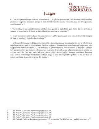 27
•	 Con la experiencia que tiene de la humanidad 1
, la Iglesia sostiene que cada hombre está llamado a
promover su propio progreso, porque la vida de todo hombre es una vocación dada por Dios para una
misión concreta 2
.
•	 “El hombre no es verdaderamente hombre, más que en la medida en que, dueño de sus acciones y
juez de la importancia de éstas, se hace él mismo, autor de su progreso” 3
.
•	 Es un humanismo pleno el que hay que promover. ¿Qué quiere decir esto sino el desarrollo integral
de todo el hombre y de todos los hombres? 4
.
•	 El desarrollo integral podría parecer imposible en regiones donde la preocupación por la subsistencia
cotidiana acapara toda la existencia de familias incapaces de conseguir un trabajo que les prepare para
un porvenir menos miserable. Y, sin embargo, es precisamente a estos hombres y mujeres a quienes
hay que convencer que realicen ellos mismos su propio desarrollo y que adquieran progresivamente los
medios para ello. Esta obra no irá adelante, sin un esfuerzo concertado, constante y animoso. Pero que
cada uno se persuada profundamente: está en juego la vida de los pueblos pobres, la paz civil de los
países en vía de desarrollo y la paz del mundo 5
.
1	 Cf. Paulo VI,Carta enc. Populorum progressio, n. 13.
2	 Cf. Paulo VI, Carta enc. Populorum progressio, n. 15.
3	 Cf. Paulo VI, Carta enc. Populorum progressio, n. 34.
4	 Cf. Paulo VI, Carta enc. Populorum progressio, n. 42.
5	 Cf. Paulo VI, Carta enc. Populorum progressio, n. 55, ver también: Pio XI, Carta enc. Quadragesimo anno, n. 79.
Juzgar
 