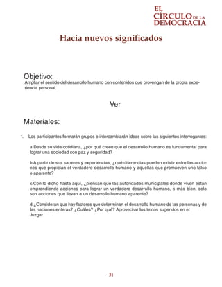 31
Hacia nuevos significados
Objetivo:
Ampliar el sentido del desarrollo humano con contenidos que provengan de la propia expe-
riencia personal.
Ver
Materiales:
1.	 Los participantes formarán grupos e intercambiarán ideas sobre las siguientes interrogantes:
a.Desde su vida cotidiana, ¿por qué creen que el desarrollo humano es fundamental para
lograr una sociedad con paz y seguridad?
b.A partir de sus saberes y experiencias, ¿qué diferencias pueden existir entre las accio-
nes que propician el verdadero desarrollo humano y aquellas que promueven uno falso
o aparente?
c.Con lo dicho hasta aquí, ¿piensan que las autoridades municipales donde viven están
emprendiendo acciones para lograr un verdadero desarrollo humano, o más bien, solo
son acciones que llevan a un desarrollo humano aparente?
d.¿Consideran que hay factores que determinan el desarrollo humano de las personas y de
las naciones enteras? ¿Cuáles? ¿Por qué? Aprovechar los textos sugeridos en el
Juzgar.
 