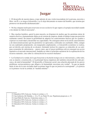 32
•	 El desarrollo de nuestra época, exige además de una visión trascendente de la persona, necesita a
Dios: sin Él, o se niega el desarrollo, o se le deja únicamente en manos del hombre, que termina por
promover un desarrollo deshumanizado1
.
•	 No hay ninguna razón para reservarse en uso exclusivo lo que supera a la propia necesidad cuando
a los demás les falta lo necesario2
.
•	 Hoy muchos hombres, quizá la gran mayoría, no disponen de medios que les permitan entrar de
manera efectiva y humanamente digna en un sistema de empresa, donde el trabajo ocupa una posición
realmente central. No tienen la posibilidad de adquirir los conocimientos básicos que les ayuden a
expresar su creatividad y desarrollar sus capacidades. No consiguen entrar en la red de conocimientos
y de intercomunicaciones que les permitiría ver apreciadas y utilizadas sus cualidades. Ellos, aunque
no son explotados propiamente, son marginados ampliamente, y el desarrollo económico se realiza,
por así decirlo, por encima de su alcance, limitando incluso los espacios ya reducidos de sus anti-
guas economías de subsistencia… parece, pues, que el mayor problema está en conseguir un acceso
equitativo al mercado internacional, fundado no sobre el principio unilateral de la explotación de los
recursos naturales, sino sobre la valoración de los recursos humanos3
.
•	 La Caridad en la verdad, de la que Jesucristo se ha hecho testigo con su vida terrenal y, sobre todo,
con su muerte y resurrección, es la principal fuerza impulsora del auténtico desarrollo de cada per-
sona y de toda la humanidad 4
. El desarrollo, el bienestar social, una solución adecuada de los graves
problemas socioeconómicos que afligen a la humanidad, necesitan esta verdad5
. Ya que no puedo
darle al otro de lo mío sin haber dado en primer lugar lo que en justicia le corresponde6
y la justicia
es la primera vía de la caridad, la “medida mínima”7
.
1	 Cf. Benedicto XVI, Carta enc. Caritas in veritate, n. 11.
2	 Cf. San Ambrosio, De Nabuthe, c. 12 n. 53, en: Paulo VI, enc. Populorum progressio, n. 23.
3	 Cf. Juan Pablo II, Carta enc. Centesimus annus, n. 33.
4	 Cf. Benedicto XVI, Carta enc. Caritas in veritate, n. 1.
5	 Cf. Benedicto XVI, Carta enc. Caritas in veritate, n. 5.
6	 Cf. Benedicto XVI, Carta enc. Caritas in veritate, n. 6.
7	 Ibíd.
Juzgar
 