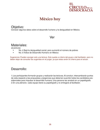 35
México hoy
Objetivo:
Conocer algunos datos sobre el desarrollo humano y la desigualdad en México.
Ver
Materiales:
a)Lecturas:
•	 No. 4 Bajó la desigualdad social, pero aumentó el número de pobres
•	 No. 5 Índice de Desarrollo Humano en México
Sugerencia: Pueden escoger solo una lectura. Esto queda a criterio del grupo o del facilitador, pero no
deben dejar de consultar las sugeridas en el juzgar, ya que estas serán el criterio para el actuar.
Desarrollo:
1.	Los participantes formarán grupos y realizarán las lecturas.Al concluir, intercambiarán puntos
de vista respecto a las propuestas y exigencias que deberían suscribir todos los candidatos pre-
sidenciales para impulsar el desarrollo humano. Una persona las anotará en un papelógrafo.
2.	En una plenaria cada equipo leerá su papelógrafo y lo entregará al facilitador.
 