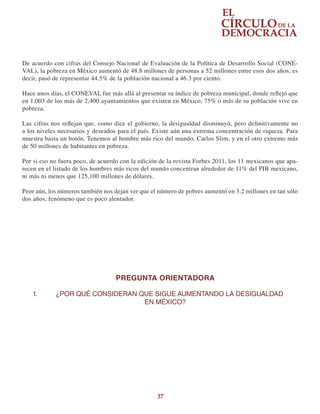 37
De acuerdo con cifras del Consejo Nacional de Evaluación de la Política de Desarrollo Social (CONE-
VAL), la pobreza en México aumentó de 48.8 millones de personas a 52 millones entre esos dos años, es
decir, pasó de representar 44.5% de la población nacional a 46.3 por ciento.
Hace unos días, el CONEVAL fue más allá al presentar su índice de pobreza municipal, donde reflejó que
en 1,003 de los más de 2,400 ayuntamientos que existen en México, 75% o más de su población vive en
pobreza.
Las cifras nos reflejan que, como dice el gobierno, la desigualdad disminuyó, pero definitivamente no
a los niveles necesarios y deseados para el país. Existe aún una extrema concentración de riqueza. Para
muestra basta un botón. Tenemos al hombre más rico del mundo, Carlos Slim, y en el otro extremo más
de 50 millones de habitantes en pobreza.
Por si eso no fuera poco, de acuerdo con la edición de la revista Forbes 2011, los 11 mexicanos que apa-
recen en el listado de los hombres más ricos del mundo concentran alrededor de 11% del PIB mexicano,
ni más ni menos que 125,100 millones de dólares.
Peor aún, los números también nos dejan ver que el número de pobres aumentó en 3.2 millones en tan sólo
dos años, fenómeno que es poco alentador.
PREGUNTA ORIENTADORA
1.	 ¿POR QUÉ CONSIDERAN QUE SIGUE AUMENTANDO LA DESIGUALDAD
EN MÉXICO?
 