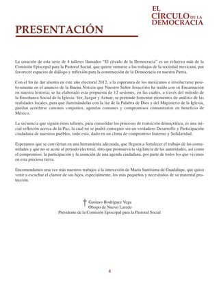 4
PRESENTACIÓN
La creación de esta serie de 4 talleres llamados “El círculo de la Democracia” es un esfuerzo más de la
Comisión Episcopal para la Pastoral Social, que quiere sumarse a los trabajos de la sociedad mexicana, por
favorecer espacios de diálogo y reflexión para la construcción de la Democracia en nuestra Patria.
Con el fin de dar aliento en este año electoral 2012, a la esperanza de los mexicanos e involucrarse posi-
tivamente en el anuncio de la Buena Noticia que Nuestro Señor Jesucristo ha traído con su Encarnación
en nuestra historia; se ha elaborado esta propuesta de 12 sesiones, en las cuales, a través del método de
la Enseñanza Social de la Iglesia: Ver, Juzgar y Actuar, se pretende fomentar momentos de análisis de las
realidades locales, para que iluminándolas con la luz de la Palabra de Dios y del Magisterio de la Iglesia,
puedan acordarse caminos conjuntos, agendas comunes y compromisos comunitarios en beneficio de
México.
La secuencia que siguen estos talleres, para consolidar los procesos de transición democrática, es una ini-
cial reflexión acerca de la Paz, la cual no se podrá conseguir sin un verdadero Desarrollo y Participación
ciudadana de nuestros pueblos, todo esto, dado en un clima de compromiso fraterno y Solidaridad.
Esperamos que se conviertan en una herramienta adecuada, que lleguen a fortalecer el trabajo de las comu-
nidades y que no se acote al periodo electoral, sino que promueva la vigilancia de las autoridades, así como
el compromiso, la participación y la asunción de una agenda ciudadana, por parte de todos los que vivimos
en esta preciosa tierra.
Encomendamos una vez más nuestros trabajos a la intercesión de María Santísima de Guadalupe, que quiso
venir a escuchar el clamor de sus hijos, especialmente, los más pequeños y necesitados de su maternal pro-
tección.
Gustavo Rodríguez Vega
Obispo de Nuevo Laredo
Presidente de la Comisión Episcopal para la Pastoral Social
 
