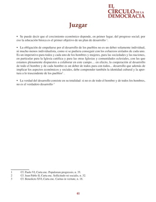41
•	 Se puede decir que el crecimiento económico depende, en primer lugar, del progreso social; por
eso la educación básica es el primer objetivo de un plan de desarrollo 1
.
•	 La obligación de empeñarse por el desarrollo de los pueblos no es un deber solamente individual,
ni mucho menos individualista, como si se pudiera conseguir con los esfuerzos aislados de cada uno.
Es un imperativo para todos y cada uno de los hombres y mujeres, para las sociedades y las naciones,
en particular para la Iglesia católica y para las otras Iglesias y comunidades eclesiales, con las que
estamos plenamente dispuestos a colaborar en este campo… en efecto, la cooperación al desarrollo
de todo el hombre y de cada hombre es un deber de todos para con todos... desarrollo que además de
implicar los aspectos económicos y sociales, debe comprender también la identidad cultural y la aper-
tura a lo trascendente de los pueblos2
.
•	 La verdad del desarrollo consiste en su totalidad: si no es de todo el hombre y de todos los hombres,
no es el verdadero desarrollo 3
1	 Cf. Paulo VI, Carta enc. Populorum progressio, n. 35.
2	 Cf. Juan Pablo II, Carta enc. Sollicitudo rei socialis, n. 32.
3	 Cf. Benedicto XVI, Carta enc. Caritas in veritate, n. 18.
Juzgar
 