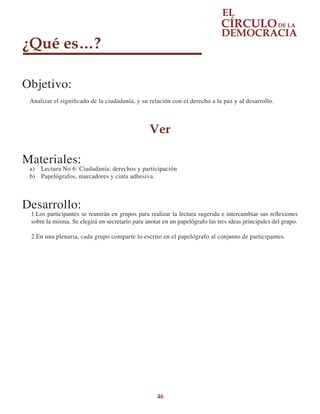 46
¿Qué es…?
Objetivo:
Analizar el significado de la ciudadanía, y su relación con el derecho a la paz y al desarrollo.
Ver
Materiales:
a)	 Lectura No 6: Ciudadanía: derechos y participación
b)	 Papelógrafos, marcadores y cinta adhesiva.
Desarrollo:
1.Los participantes se reunirán en grupos para realizar la lectura sugerida e intercambiar sus reflexiones
sobre la misma. Se elegirá un secretario para anotar en un papelógrafo las tres ideas principales del grupo.
2.En una plenaria, cada grupo comparte lo escrito en el papelógrafo al conjunto de participantes.
 