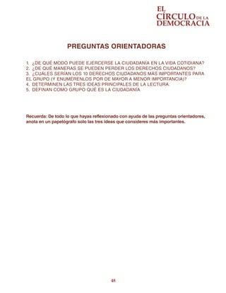 48
PREGUNTAS ORIENTADORAS
1.	 ¿DE QUÉ MODO PUEDE EJERCERSE LA CIUDADANÍA EN LA VIDA COTIDIANA?
2.	 ¿DE QUÉ MANERAS SE PUEDEN PERDER LOS DERECHOS CIUDADANOS?
3.	 ¿CUÁLES SERÍAN LOS 10 DERECHOS CIUDADANOS MÁS IMPORTANTES PARA
EL GRUPO (Y ENUMÉRENLOS POR DE MAYOR A MENOR IMPORTANCIA)?
4.	 DETERMINEN LAS TRES IDEAS PRINCIPALES DE LA LECTURA.
5.	 DEFINAN COMO GRUPO QUÉ ES LA CIUDADANÍA
Recuerda: De todo lo que hayas reflexionado con ayuda de las preguntas orientadores,
anota en un papelógrafo solo las tres ideas que consideres más importantes.
 