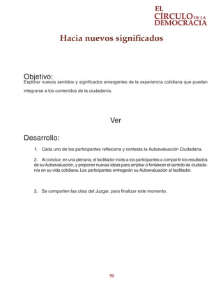 50
Hacia nuevos significados
Objetivo:
Explorar nuevos sentidos y significados emergentes de la experiencia cotidiana que puedan
integrarse a los contenidos de la ciudadanía.
Ver
Desarrollo:
1.	 Cada uno de los participantes reflexiona y contesta la Autoevaluación Ciudadana.
2.	 Al concluir, en una plenaria, el facilitador invita a los participantes a compartir los resultados
de su Autoevaluación, y proponer nuevas ideas para ampliar o fortalecer el sentido de ciudada-
nía en su vida cotidiana. Los participantes entregarán su Autoevaluación al facilitador.
3.	 Se comparten las citas del Juzgar, para finalizar este momento.
 