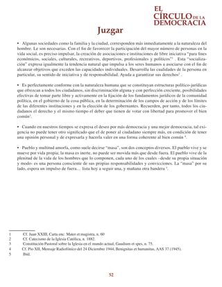 52
•	 Algunas sociedades como la familia y la ciudad, corresponden más inmediatamente a la naturaleza del
hombre. Le son necesarias. Con el fin de favorecer la participación del mayor número de personas en la
vida social, es preciso impulsar, la creación de asociaciones e instituciones de libre iniciativa “para fines
económicos, sociales, culturales, recreativos, deportivos, profesionales y políticos”1
. Esta “socializa-
ción” expresa igualmente la tendencia natural que impulsa a los seres humanos a asociarse con el fin de
alcanzar objetivos que exceden las capacidades individuales. Desarrolla las cualidades de la persona en
particular, su sentido de iniciativa y de responsabilidad. Ayuda a garantizar sus derechos2
.
•	 Es perfectamente conforme con la naturaleza humana que se constituyan estructuras político-jurídicas
que ofrezcan a todos los ciudadanos, sin discriminación alguna y con perfección creciente, posibilidades
efectivas de tomar parte libre y activamente en la fijación de los fundamentos jurídicos de la comunidad
política, en el gobierno de la cosa pública, en la determinación de los campos de acción y de los límites
de las diferentes instituciones y en la elección de los gobernantes. Recuerden, por tanto, todos los ciu-
dadanos el derecho y el mismo tiempo el deber que tienen de votar con libertad para promover el bien
común3
.
•	 Cuando en nuestros tiempos se expresa el deseo por más democracia y una mejor democracia, tal exi-
gencia no puede tener otro significado que el de poner al ciudadano siempre más, en condición de tener
una opinión personal y de expresarla y hacerla valer en una forma coherente al bien común 4
.
•	 Pueblo y multitud amorfa, como suele decirse “masa”, son dos conceptos diversos. El pueblo vive y se
mueve por vida propia; la masa es inerte, no puede ser movida más que desde fuera. El pueblo vive de la
plenitud de la vida de los hombres que lo componen, cada uno de los cuales –desde su propia situación
y modo- es una persona consciente de sus propias responsabilidades y convicciones. La “masa” por su
lado, espera un impulso de fuera… lista hoy a seguir una, y mañana otra bandera 5
.
1	 Cf. Juan XXIII, Carta enc. Mater et magistra, n. 60
2	 Cf. Catecismo de la Iglesia Católica, n. 1882.
3	 Constitución Pastoral sobre la Iglesia en el mundo actual, Gaudium et spes, n. 75.
4	 Cf. Pio XII, Mensaje Radiofónico del 24 Diciembre 1944, Benignitas et humanitas, AAS 37 (1945).
5	 Ibíd.
Juzgar
 