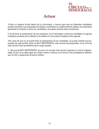 53
1.Crear un espacio formal dentro de la comunidad, o barrios para que los diferentes candidatos
puedan presentar sus propuestas de trabajo y someterse al cuestionamiento público. (es importante
garantizar la invitación a todos los candidatos y el respeto durante estos encuentros).
2. Al terminar la presentación de sus proyectos, se le hará llegar a todos los candidatos la agenda
ciudadana producto de la reflexión y el análisis en comunidad, socializar dicha agenda.
3.En caso de que no se pueda tener la participación de los candidatos, se puede analizar las pro-
puestas de cada partido. Nota: es MUY IMPORTANTE, solo conocer las propuestas, no es el fin de
esta reunión hacer proselitismo para ningún partido.
4. Otro punto MUY IMPORTANTE, es que si no se logró esta reunión sugerida, lo mínimo indispen-
sable, lo que no se debe dejar por ningún motivo ni excusa, es el enviar a los candidatos la reflexión
que se hizo y asegurarse de que la reciban.
Actuar
 
