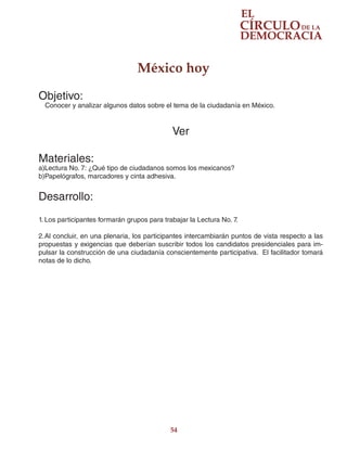 54
México hoy
Objetivo:
Conocer y analizar algunos datos sobre el tema de la ciudadanía en México.
Ver
Materiales:
a)Lectura No. 7: ¿Qué tipo de ciudadanos somos los mexicanos?
b)Papelógrafos, marcadores y cinta adhesiva.
Desarrollo:
1.	Los participantes formarán grupos para trabajar la Lectura No. 7.
2.	Al concluir, en una plenaria, los participantes intercambiarán puntos de vista respecto a las
propuestas y exigencias que deberían suscribir todos los candidatos presidenciales para im-
pulsar la construcción de una ciudadanía conscientemente participativa. El facilitador tomará
notas de lo dicho.
 